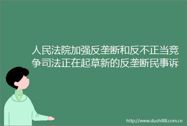 加强反垄断和反不正当竞争司法正在起草新的反垄断诉讼司法解释