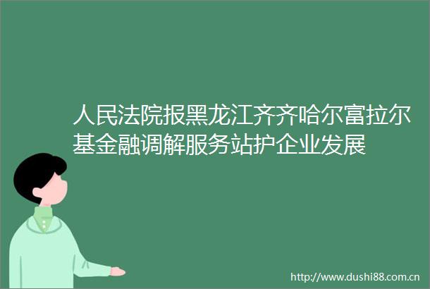 报黑龙江齐齐哈尔富拉尔基金融调解服务站护企业发展