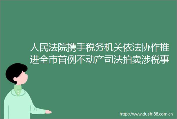 携手税务机关依法协作推进全市首例不动产司法拍卖涉税事项工作