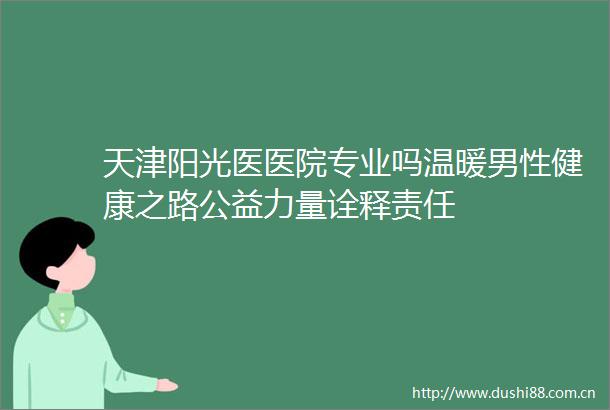 天津阳光医医院专业吗温暖男性健康之路公益力量诠释责任