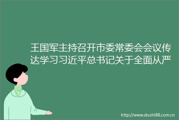 王国军主持召开市委常委会会议传达学习总书记关于全面从严治党的重要论述专题研究部署贯彻落实工作