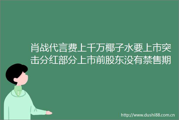 肖战代言费上千万椰子水要上市突击分红部分上市前股东没有禁售期