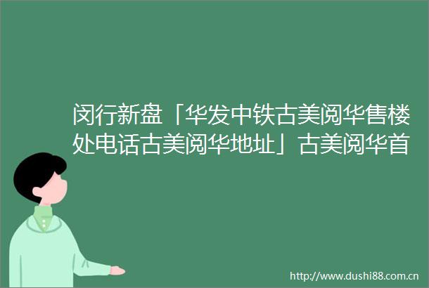 闵行新盘「华发中铁古美阅华售楼处电话古美阅华地址」古美阅华首页网站