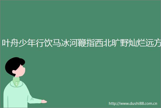 叶舟少年行饮马冰河鞭指西北旷野灿烂远方