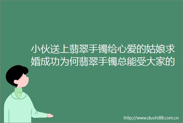 小伙送上翡翠手镯给心爱的姑娘求婚成功为何翡翠手镯总能受大家的青睐与喜爱