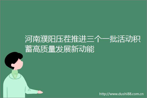 河南濮阳压茬推进三个一批活动积蓄高质量发展新动能