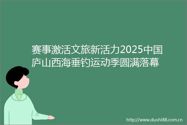 赛事激活文旅新活力2025庐山西海垂钓运动季圆满落幕