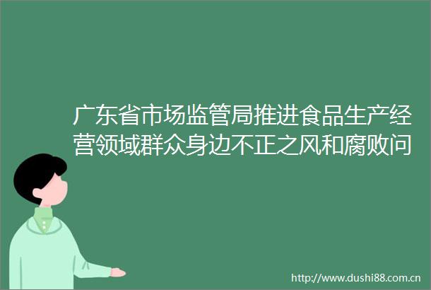 广东省市场监管局推进食品生产经营领域群众身边不正之风和问题集中整治工作