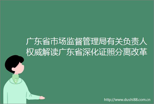广东省市场监督管理局有关负责人权威解读广东省深化证照分离改革实施方案有何亮点