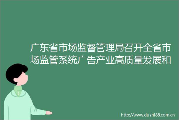 广东省市场监督管理局召开全省市场监管系统产业高质量发展和监管工作会议