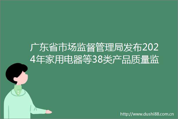 广东省市场监督管理局发布2024年家用电器等38类产品质量监督抽查情况