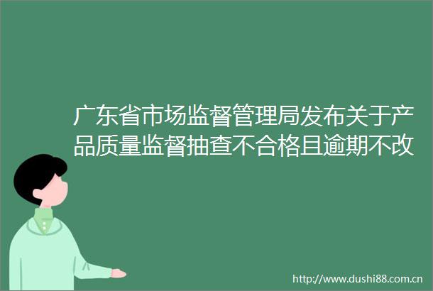 广东省市场监督管理局发布关于产品质量监督抽查不合格且逾期不改正生产者情况的公告