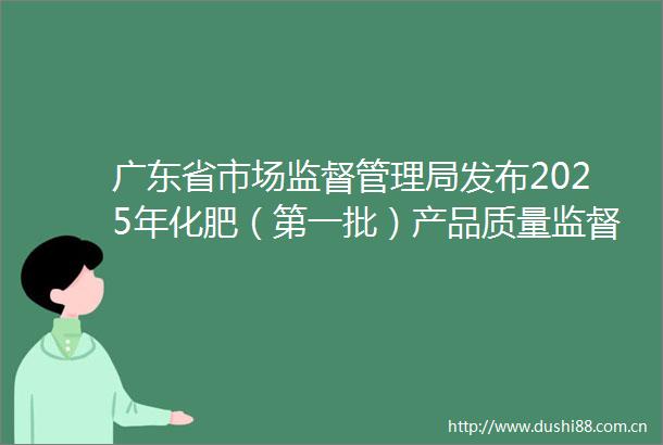 广东省市场监督管理局发布2025年化肥（第一批）产品质量监督抽查情况