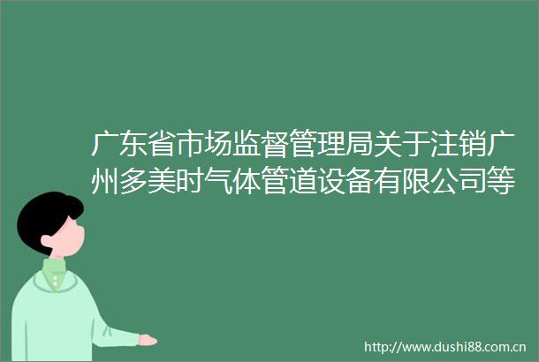 广东省市场监督管理局关于注销广州多美时气体管道设备有限公司等9家企业特种设备生产许可证的通告