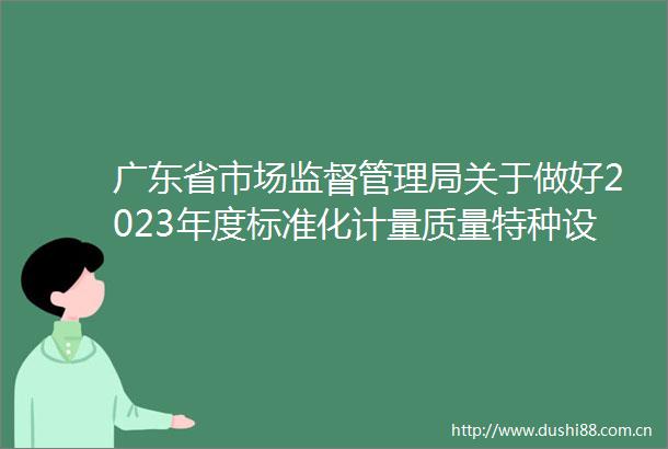广东省市场监督管理局关于做好2023年度标准化计量质量特种设备专业高中级职称评审通过人员公示工作的通知