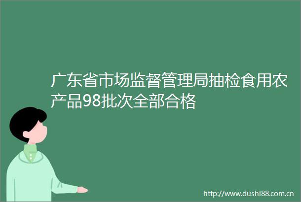 广东省市场监督管理局抽检食用农产品98批次全部合格