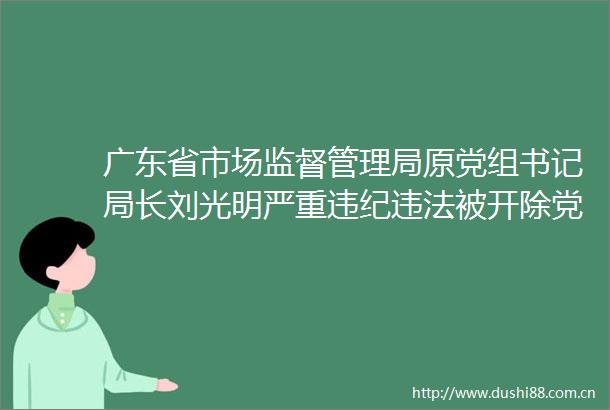 广东省市场监督管理局原党组书记局长刘光明严重被开除党籍和