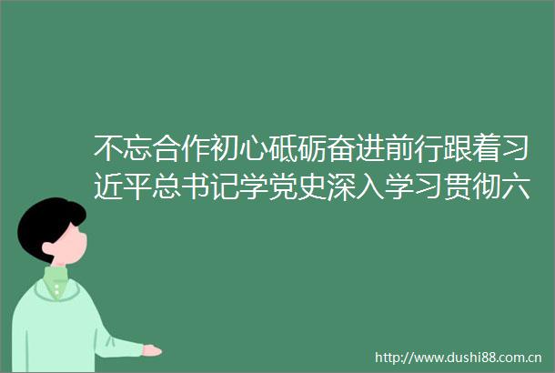 不忘合作初心砥砺奋进前行跟着总书记学党史深入学习贯彻六中全会精神谈体会系列专题学习讲座发言摘登