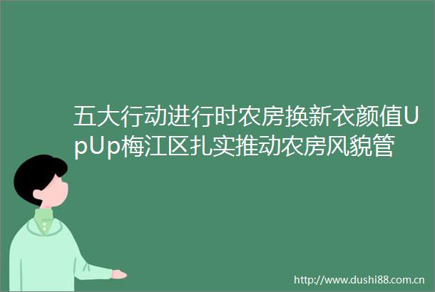 五大行动进行时农房换新衣颜值UpUp梅江区扎实推动农房风貌管控提升