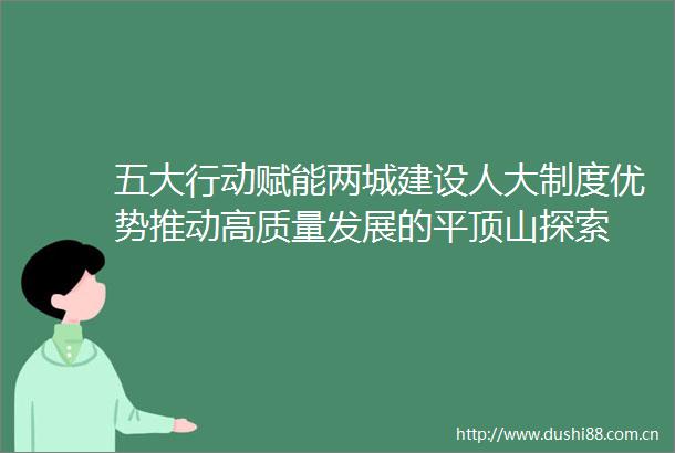 五大行动赋能两城建设人大制度优势推动高质量发展的平顶山探索