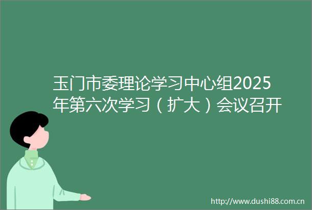 玉门市委理论学习中心组2025年第六次学习（扩大）会议召开