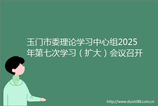 玉门市委理论学习中心组2025年第七次学习（扩大）会议召开