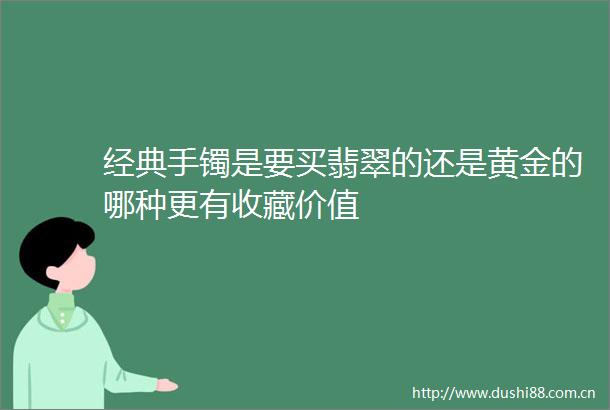 经典手镯是要买翡翠的还是黄金的哪种更有收藏价值
