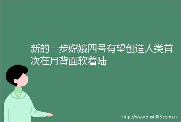 新的一步嫦娥四号有望创造人类首次在月背面软着陆