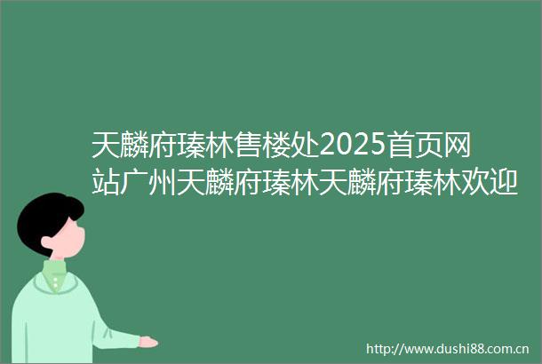 天麟府瑧林售楼处2025首页网站广州天麟府瑧林天麟府瑧林欢迎您楼盘详情售楼处