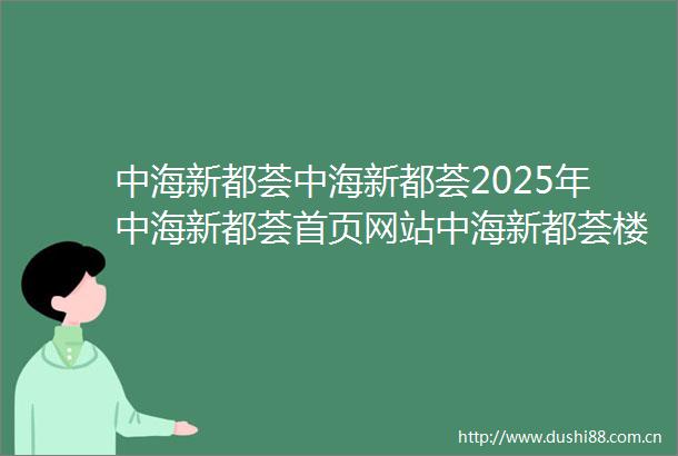 中海新都荟中海新都荟2025年中海新都荟首页网站中海新都荟楼盘详情价格户型