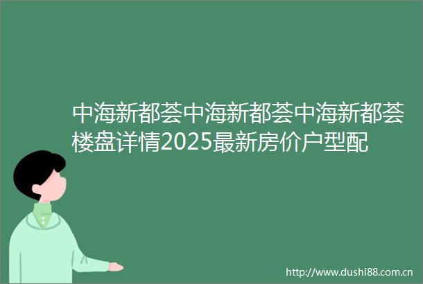 中海新都荟中海新都荟中海新都荟楼盘详情2025最新房价户型配套容积率停车位