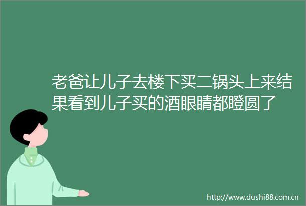 老爸让儿子去楼下买二锅头上来结果看到儿子买的酒眼睛都瞪圆了