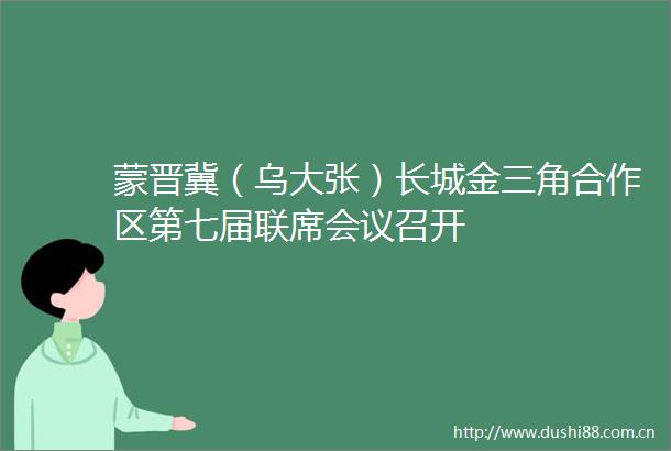蒙晋冀（乌大张）长城金三角合作区第七届联席会议召开