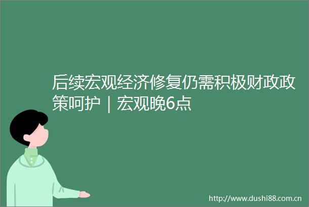 后续宏观经济修复仍需积极财政政策呵护｜宏观晚6点