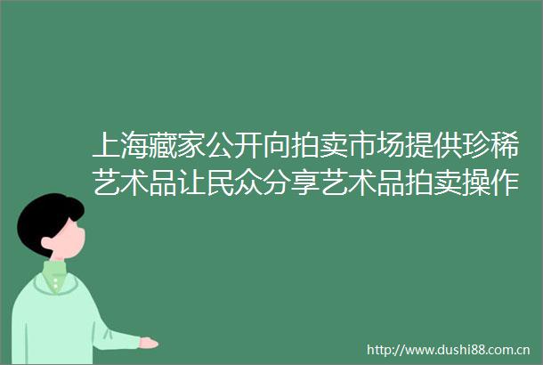 上海藏家公开向拍卖市场提供珍稀艺术品让民众分享艺术品拍卖操作的全流程