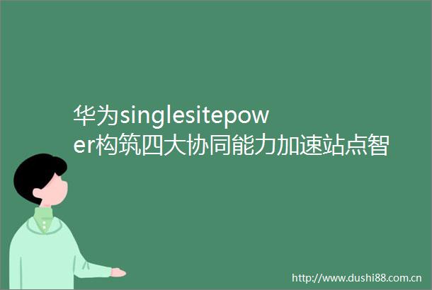 华为singlesitepower构筑四大协同能力加速站点智能化