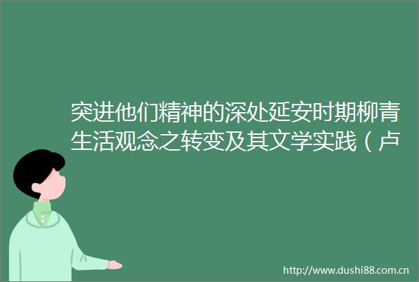 突进他们精神的深处延安时期柳青生活观念之转变及其文学实践（卢思宇）