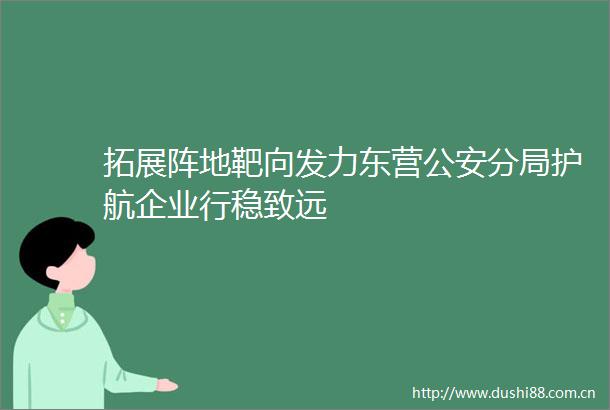 拓展阵地靶向发力东营分局护航企业行稳致远