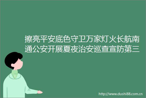 擦亮平安底色守卫万家灯火长航南通开展夏夜治安巡查宣防第三次集中统一行动