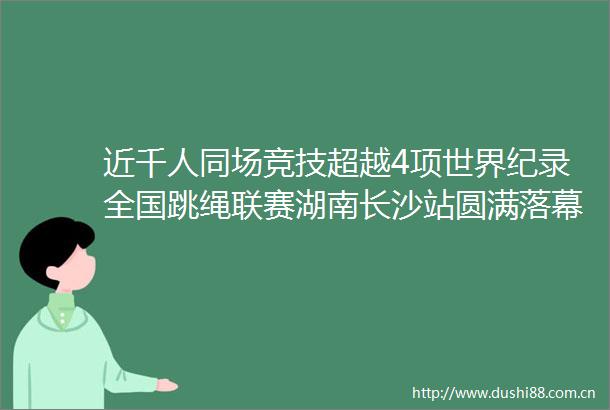 近千人同场竞技超越4项世界纪录全国跳绳联赛湖南长沙站圆满落幕