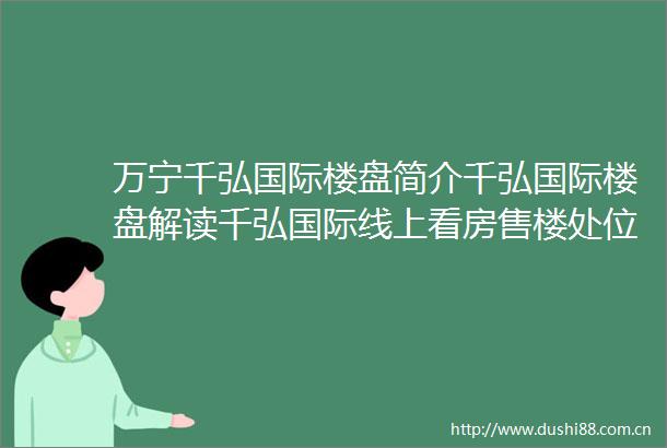 万宁千弘国际楼盘简介千弘国际楼盘解读千弘国际线上看房售楼处位置售楼处电话