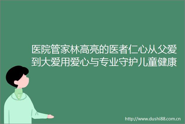 医院管家林高亮的医者仁心从父爱到大爱用爱心与专业守护儿童健康