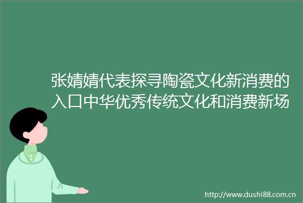 张婧婧代表探寻陶瓷文化新消费的入口中华优秀传统文化和消费新场景如何同频共振