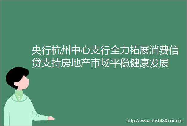 央行杭州中心支行全力拓展消费信贷支持房地产市场平稳健康发展