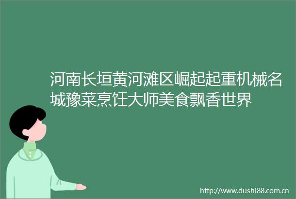 河南长垣黄河滩区崛起起重机械名城豫菜烹饪大师美食飘香世界