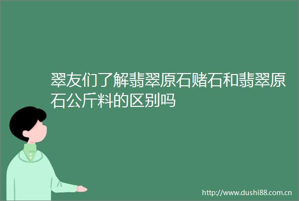 翠友们了解翡翠原石赌石和翡翠原石公斤料的区别吗