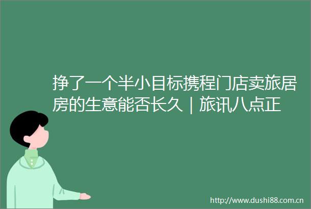 挣了一个半小目标携程门店卖旅居房的生意能否长久｜旅讯八点正