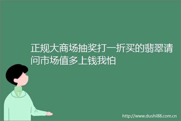 正规大商场抽奖打一折买的翡翠请问市场值多上钱我怕