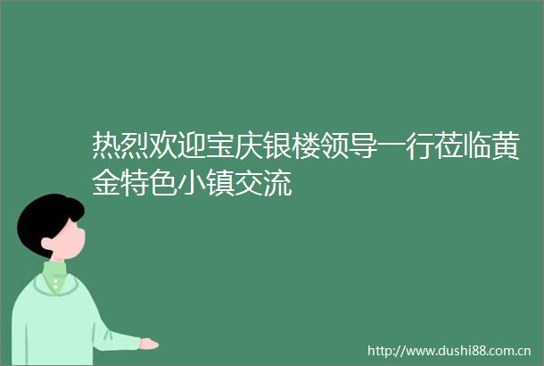 热烈欢迎宝庆银楼一行莅临黄金特色小镇交流