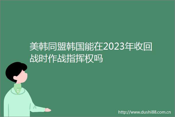 美韩同盟韩国能在2023年收回战时作战指挥权吗